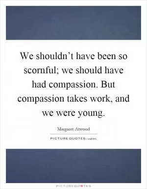 We shouldn’t have been so scornful; we should have had compassion. But compassion takes work, and we were young Picture Quote #1