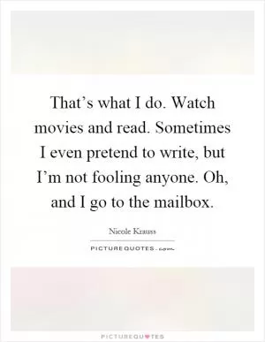 That’s what I do. Watch movies and read. Sometimes I even pretend to write, but I’m not fooling anyone. Oh, and I go to the mailbox Picture Quote #1