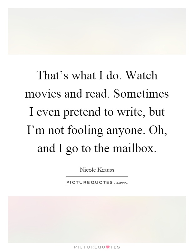That's what I do. Watch movies and read. Sometimes I even pretend to write, but I'm not fooling anyone. Oh, and I go to the mailbox Picture Quote #1
