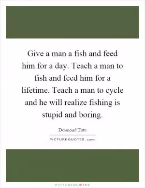 Give a man a fish and feed him for a day. Teach a man to fish and feed him for a lifetime. Teach a man to cycle and he will realize fishing is stupid and boring Picture Quote #1