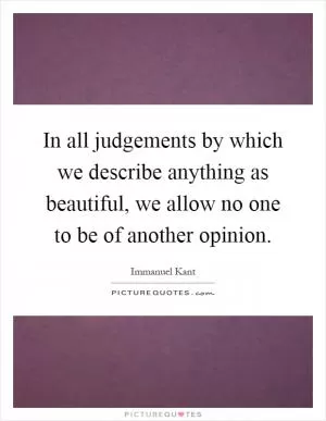 In all judgements by which we describe anything as beautiful, we allow no one to be of another opinion Picture Quote #1