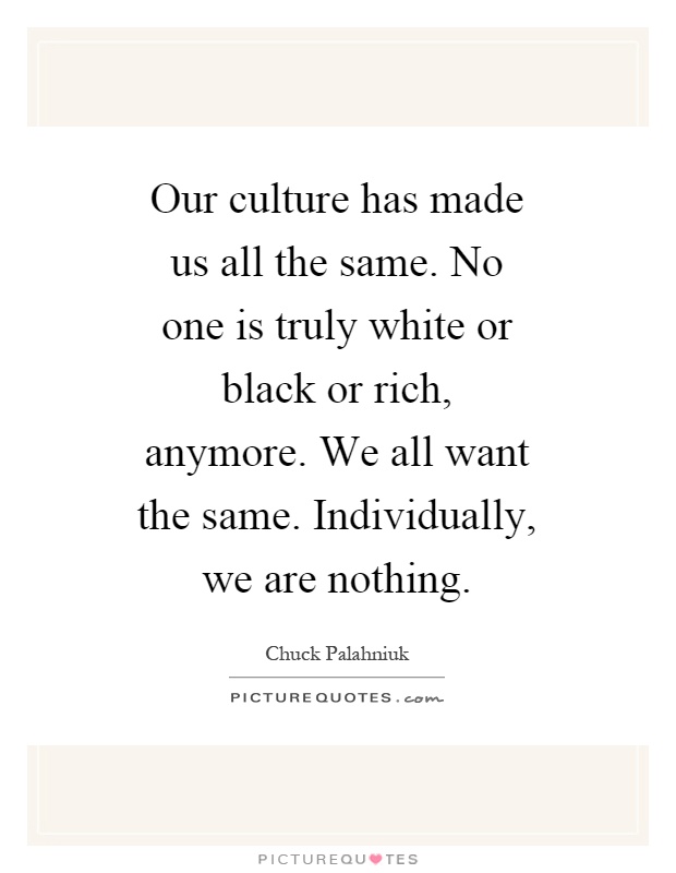 Our culture has made us all the same. No one is truly white or black or rich, anymore. We all want the same. Individually, we are nothing Picture Quote #1