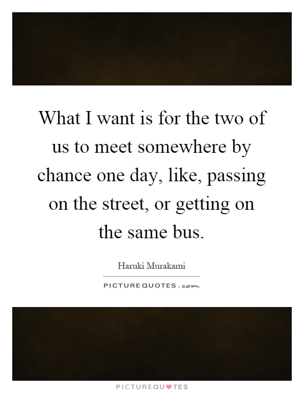 What I want is for the two of us to meet somewhere by chance one day, like, passing on the street, or getting on the same bus Picture Quote #1