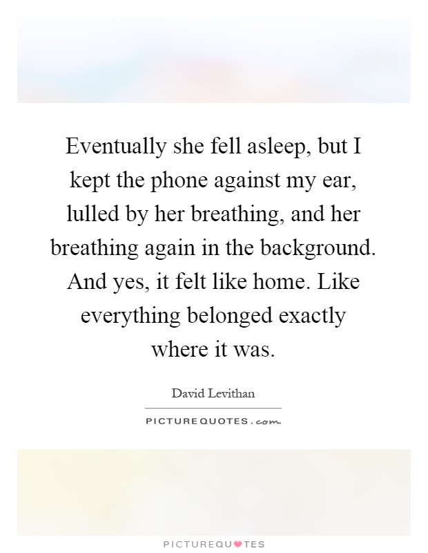 Eventually she fell asleep, but I kept the phone against my ear, lulled by her breathing, and her breathing again in the background. And yes, it felt like home. Like everything belonged exactly where it was Picture Quote #1