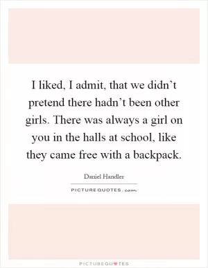 I liked, I admit, that we didn’t pretend there hadn’t been other girls. There was always a girl on you in the halls at school, like they came free with a backpack Picture Quote #1