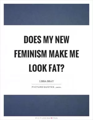 Does my new feminism make me look fat? Picture Quote #1