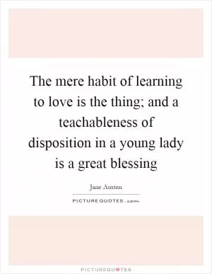 The mere habit of learning to love is the thing; and a teachableness of disposition in a young lady is a great blessing Picture Quote #1