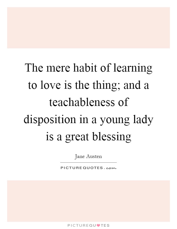 The mere habit of learning to love is the thing; and a teachableness of disposition in a young lady is a great blessing Picture Quote #1