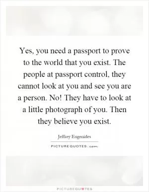Yes, you need a passport to prove to the world that you exist. The people at passport control, they cannot look at you and see you are a person. No! They have to look at a little photograph of you. Then they believe you exist Picture Quote #1
