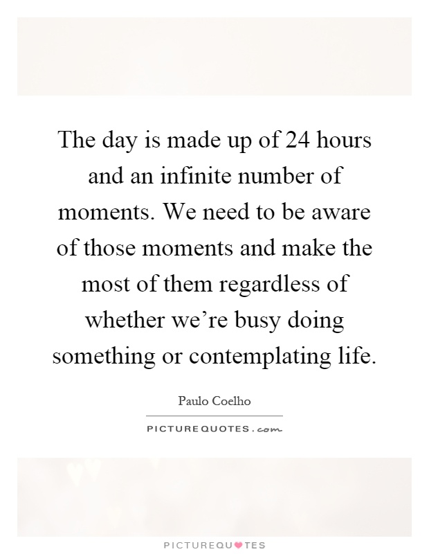 The day is made up of 24 hours and an infinite number of moments. We need to be aware of those moments and make the most of them regardless of whether we're busy doing something or contemplating life Picture Quote #1
