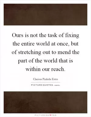 Ours is not the task of fixing the entire world at once, but of stretching out to mend the part of the world that is within our reach Picture Quote #1