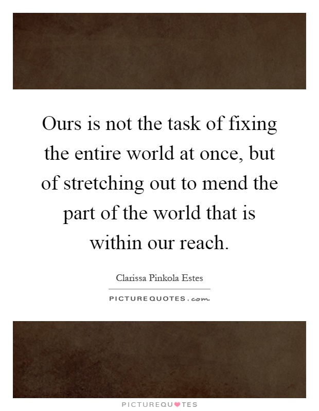Ours is not the task of fixing the entire world at once, but of stretching out to mend the part of the world that is within our reach Picture Quote #1