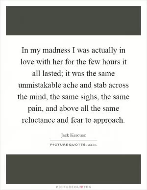 In my madness I was actually in love with her for the few hours it all lasted; it was the same unmistakable ache and stab across the mind, the same sighs, the same pain, and above all the same reluctance and fear to approach Picture Quote #1