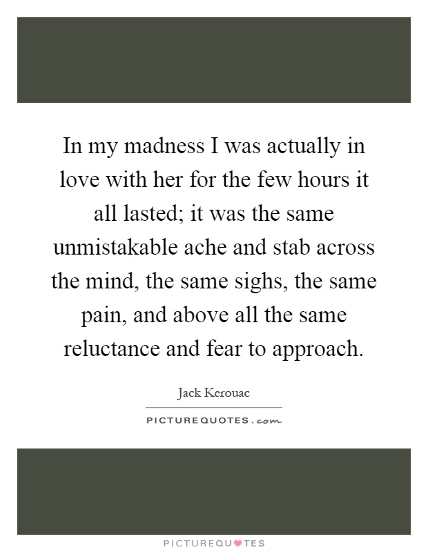 In my madness I was actually in love with her for the few hours it all lasted; it was the same unmistakable ache and stab across the mind, the same sighs, the same pain, and above all the same reluctance and fear to approach Picture Quote #1