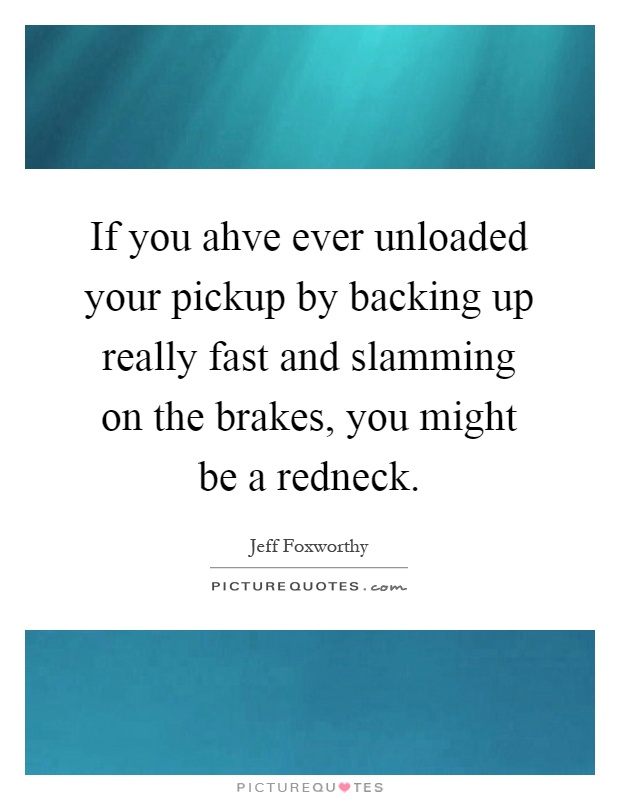 If you ahve ever unloaded your pickup by backing up really fast and slamming on the brakes, you might be a redneck Picture Quote #1