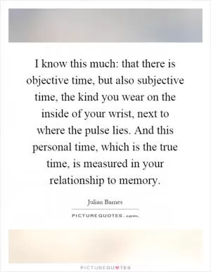 I know this much: that there is objective time, but also subjective time, the kind you wear on the inside of your wrist, next to where the pulse lies. And this personal time, which is the true time, is measured in your relationship to memory Picture Quote #1