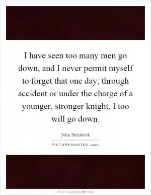 I have seen too many men go down, and I never permit myself to forget that one day, through accident or under the charge of a younger, stronger knight, I too will go down Picture Quote #1