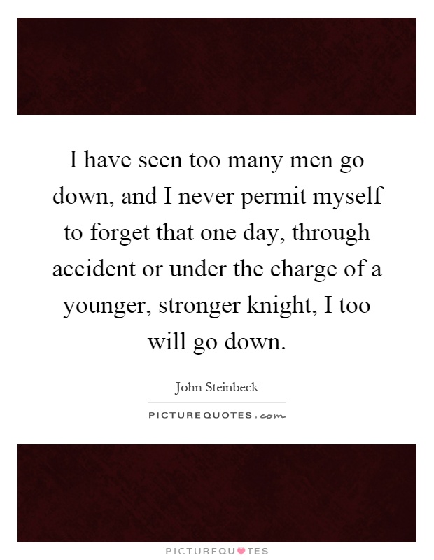 I have seen too many men go down, and I never permit myself to forget that one day, through accident or under the charge of a younger, stronger knight, I too will go down Picture Quote #1