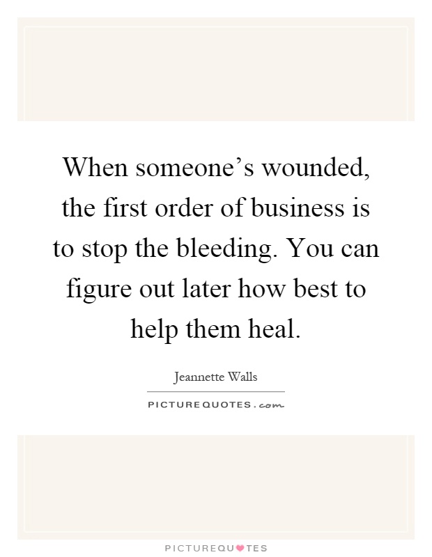 When someone's wounded, the first order of business is to stop the bleeding. You can figure out later how best to help them heal Picture Quote #1
