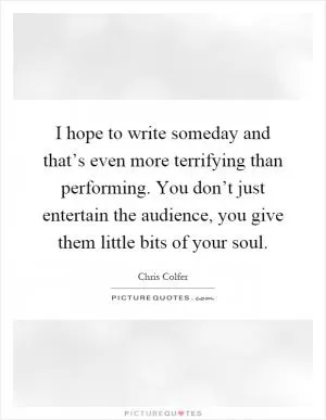 I hope to write someday and that’s even more terrifying than performing. You don’t just entertain the audience, you give them little bits of your soul Picture Quote #1