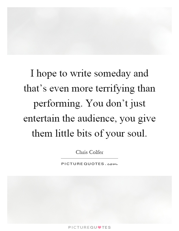 I hope to write someday and that's even more terrifying than performing. You don't just entertain the audience, you give them little bits of your soul Picture Quote #1
