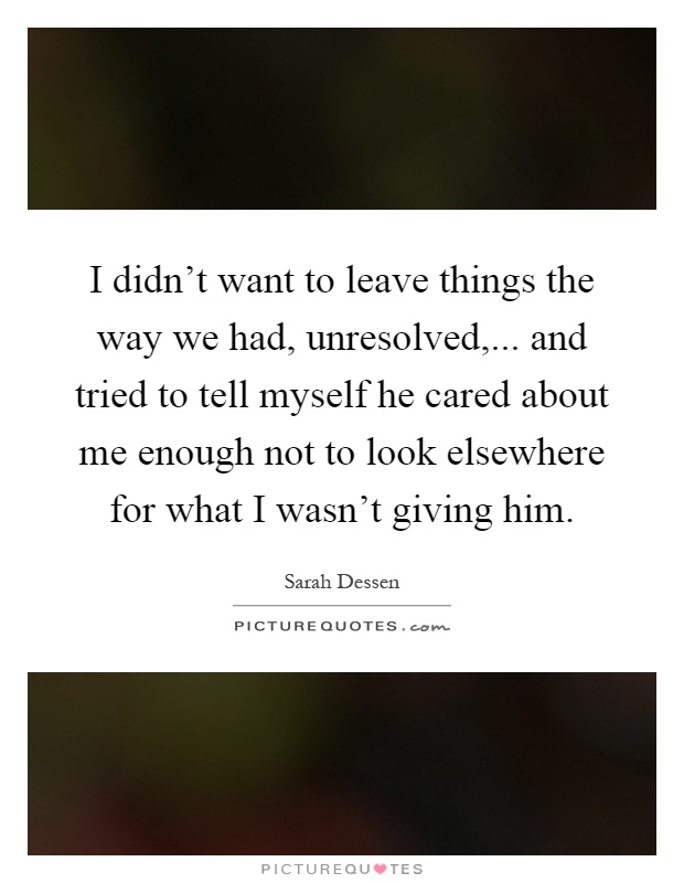 I didn't want to leave things the way we had, unresolved,... and tried to tell myself he cared about me enough not to look elsewhere for what I wasn't giving him Picture Quote #1
