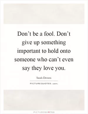 Don’t be a fool. Don’t give up something important to hold onto someone who can’t even say they love you Picture Quote #1
