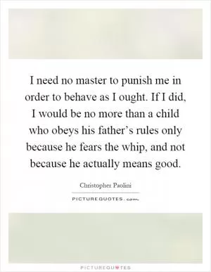 I need no master to punish me in order to behave as I ought. If I did, I would be no more than a child who obeys his father’s rules only because he fears the whip, and not because he actually means good Picture Quote #1
