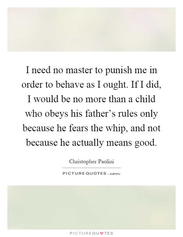 I need no master to punish me in order to behave as I ought. If I did, I would be no more than a child who obeys his father's rules only because he fears the whip, and not because he actually means good Picture Quote #1