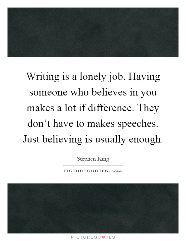Writing is a lonely job. Having someone who believes in you makes a lot if difference. They don't have to makes speeches. Just believing is usually enough Picture Quote #1