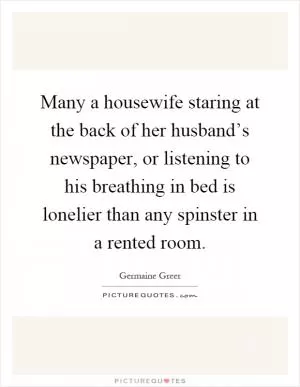 Many a housewife staring at the back of her husband’s newspaper, or listening to his breathing in bed is lonelier than any spinster in a rented room Picture Quote #1