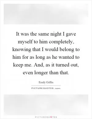 It was the same night I gave myself to him completely, knowing that I would belong to him for as long as he wanted to keep me. And, as it turned out, even longer than that Picture Quote #1