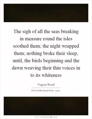 The sigh of all the seas breaking in measure round the isles soothed them; the night wrapped them; nothing broke their sleep, until, the birds beginning and the dawn weaving their thin voices in to its whiteness Picture Quote #1