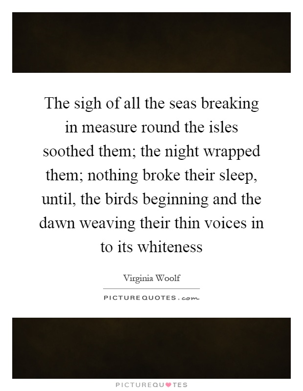 The sigh of all the seas breaking in measure round the isles soothed them; the night wrapped them; nothing broke their sleep, until, the birds beginning and the dawn weaving their thin voices in to its whiteness Picture Quote #1