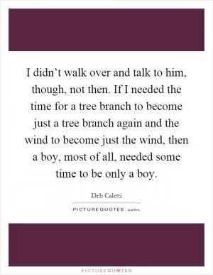 I didn’t walk over and talk to him, though, not then. If I needed the time for a tree branch to become just a tree branch again and the wind to become just the wind, then a boy, most of all, needed some time to be only a boy Picture Quote #1