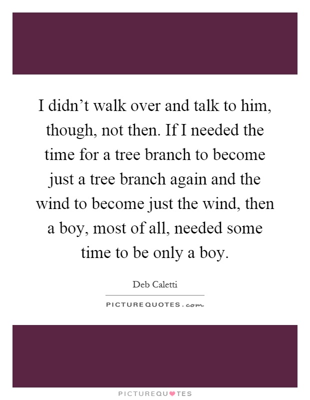 I didn't walk over and talk to him, though, not then. If I needed the time for a tree branch to become just a tree branch again and the wind to become just the wind, then a boy, most of all, needed some time to be only a boy Picture Quote #1