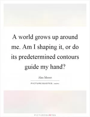 A world grows up around me. Am I shaping it, or do its predetermined contours guide my hand? Picture Quote #1