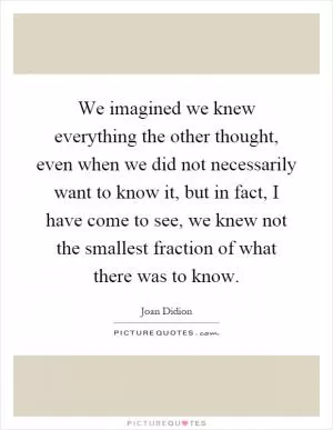 We imagined we knew everything the other thought, even when we did not necessarily want to know it, but in fact, I have come to see, we knew not the smallest fraction of what there was to know Picture Quote #1