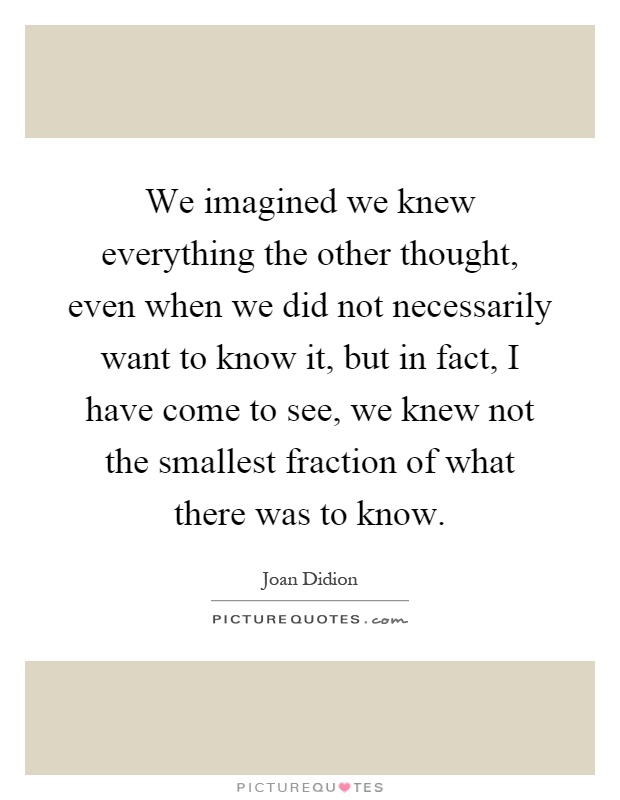 We imagined we knew everything the other thought, even when we did not necessarily want to know it, but in fact, I have come to see, we knew not the smallest fraction of what there was to know Picture Quote #1