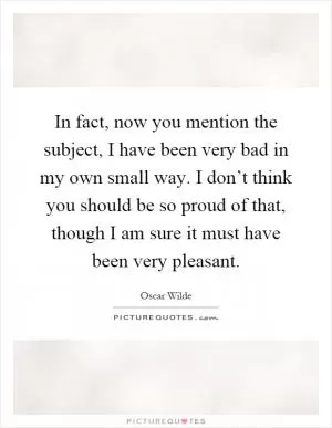 In fact, now you mention the subject, I have been very bad in my own small way. I don’t think you should be so proud of that, though I am sure it must have been very pleasant Picture Quote #1