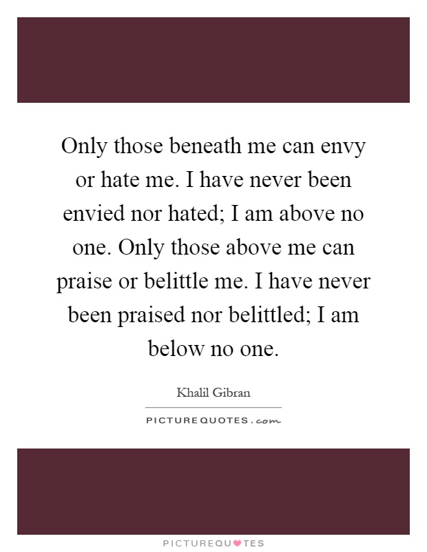 Only those beneath me can envy or hate me. I have never been envied nor hated; I am above no one. Only those above me can praise or belittle me. I have never been praised nor belittled; I am below no one Picture Quote #1