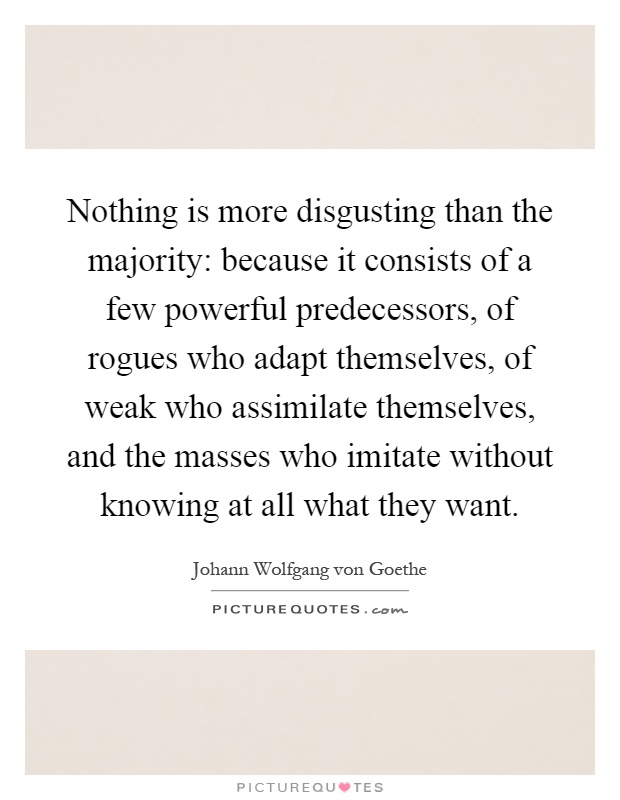 Nothing is more disgusting than the majority: because it consists of a few powerful predecessors, of rogues who adapt themselves, of weak who assimilate themselves, and the masses who imitate without knowing at all what they want Picture Quote #1