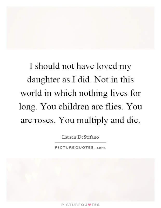 I should not have loved my daughter as I did. Not in this world in which nothing lives for long. You children are flies. You are roses. You multiply and die Picture Quote #1