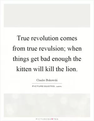 True revolution comes from true revulsion; when things get bad enough the kitten will kill the lion Picture Quote #1