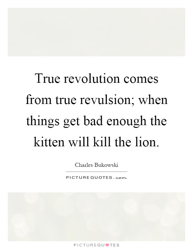 True revolution comes from true revulsion; when things get bad enough the kitten will kill the lion Picture Quote #1