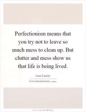 Perfectionism means that you try not to leave so much mess to clean up. But clutter and mess show us that life is being lived Picture Quote #1