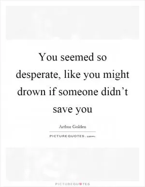 You seemed so desperate, like you might drown if someone didn’t save you Picture Quote #1