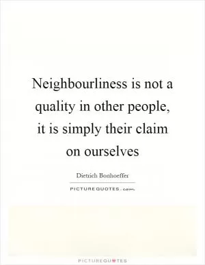 Neighbourliness is not a quality in other people, it is simply their claim on ourselves Picture Quote #1