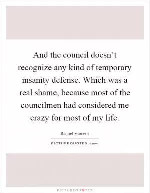 And the council doesn’t recognize any kind of temporary insanity defense. Which was a real shame, because most of the councilmen had considered me crazy for most of my life Picture Quote #1