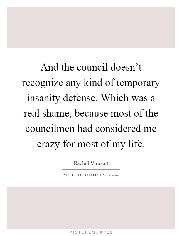 And the council doesn't recognize any kind of temporary insanity defense. Which was a real shame, because most of the councilmen had considered me crazy for most of my life Picture Quote #1